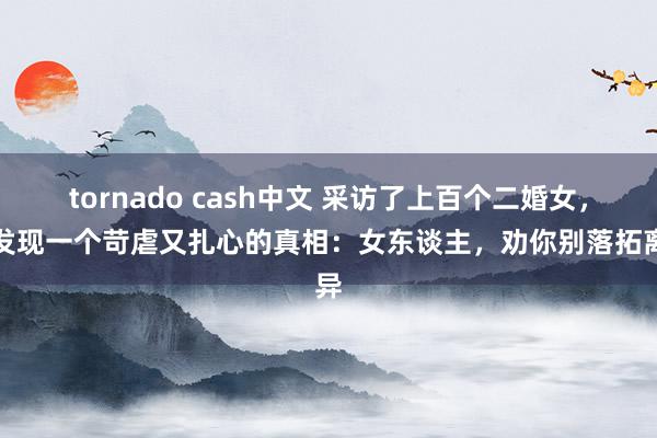 tornado cash中文 采访了上百个二婚女，我发现一个苛虐又扎心的真相：女东谈主，劝你别落拓离异